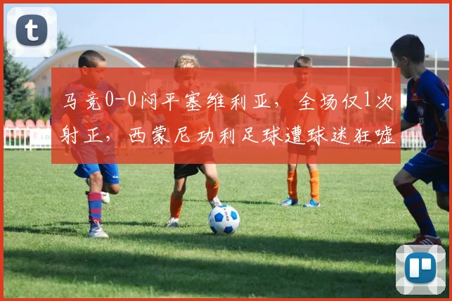 马竞0-0闷平塞维利亚，全场仅1次射正，西蒙尼功利足球遭球迷狂嘘下课