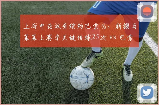 上海申花放弃续约巴索戈，新援马莱莱上赛季关键传球25次 vs 巴索戈42次，创造力下降隐患