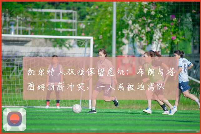 凯尔特人双核保留危机：布朗与塔图姆顶薪冲突，一人或被迫离队