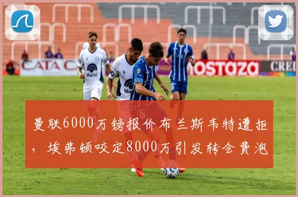 曼联6000万镑报价布兰斯韦特遭拒，埃弗顿咬定8000万引发转会费泡沫争议