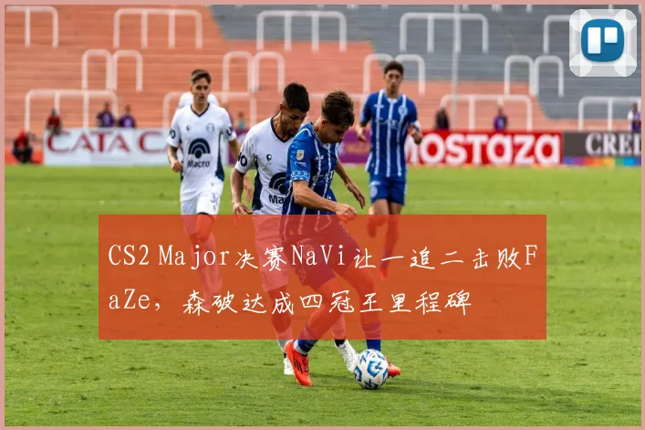 CS2 Major决赛NaVi让一追二击败FaZe，森破达成四冠王里程碑